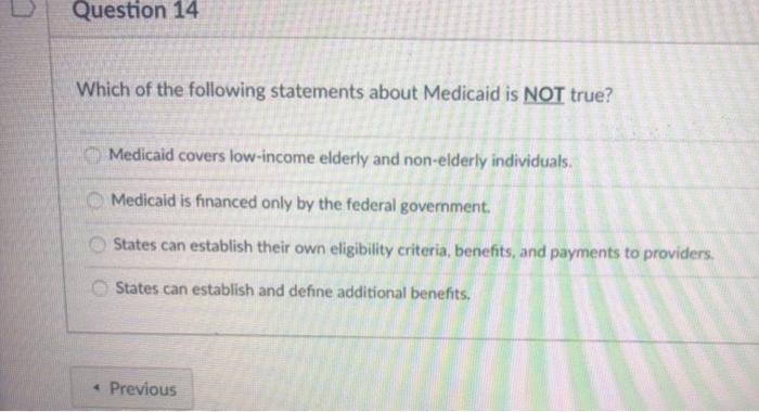 Question 14 Which of the following statements about Medicaid is NOT true? Medicaid covers low-income elderly and non-elderly