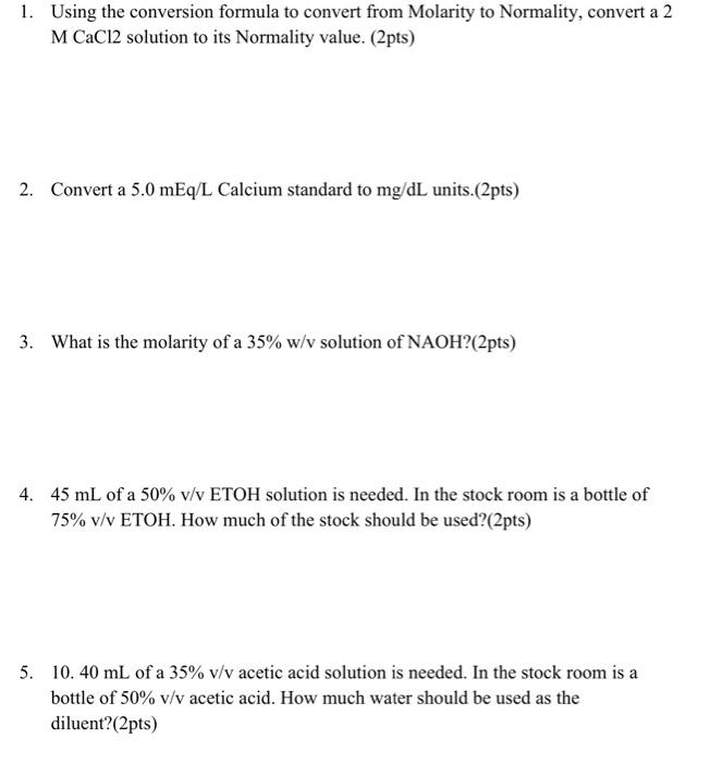 1. Using the conversion formula to convert from Molarity to Normality, convert a 2 M CaCl 2 solution to its Normality value. 