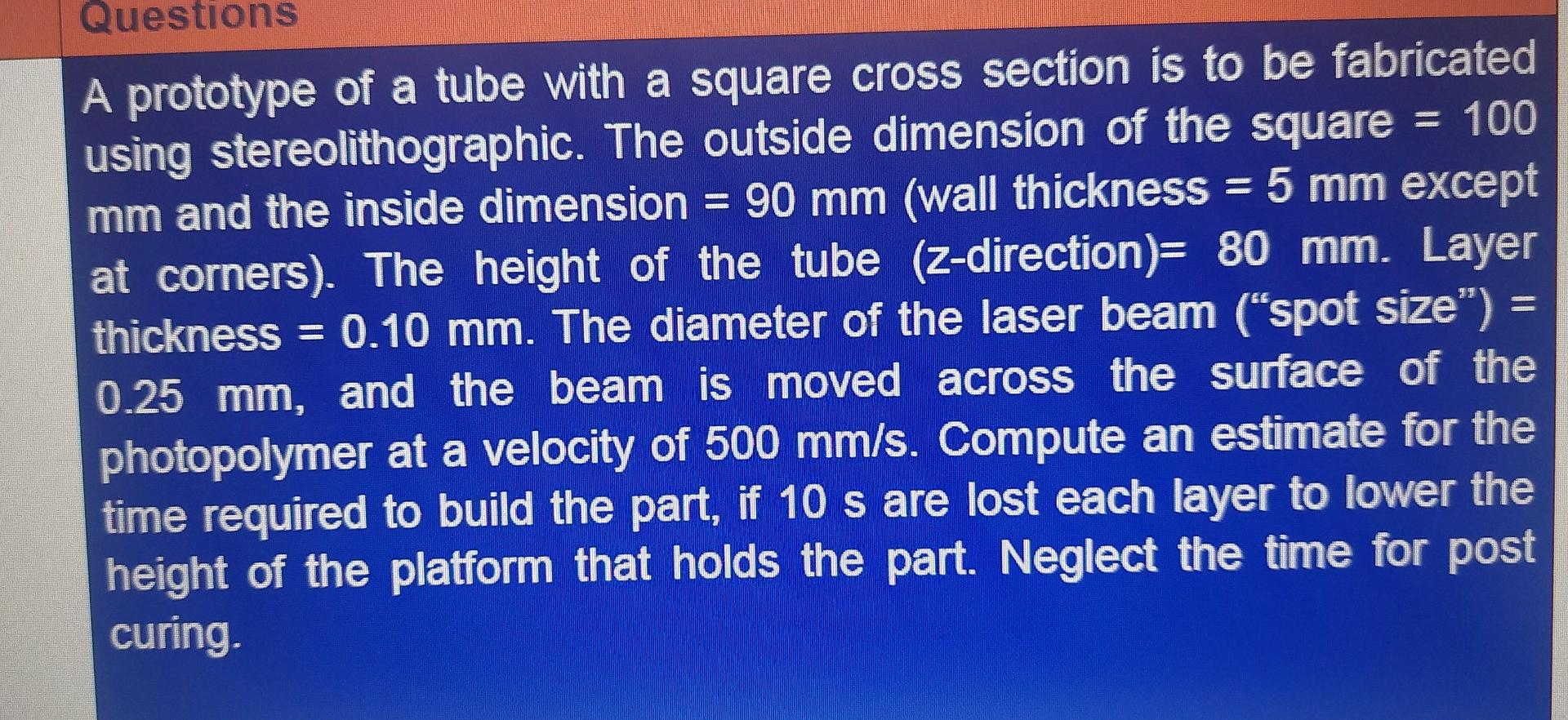 Questions
A prototype of a tube with a square cross section is to be fabricated
= 100
using stereolithographic. The outside d