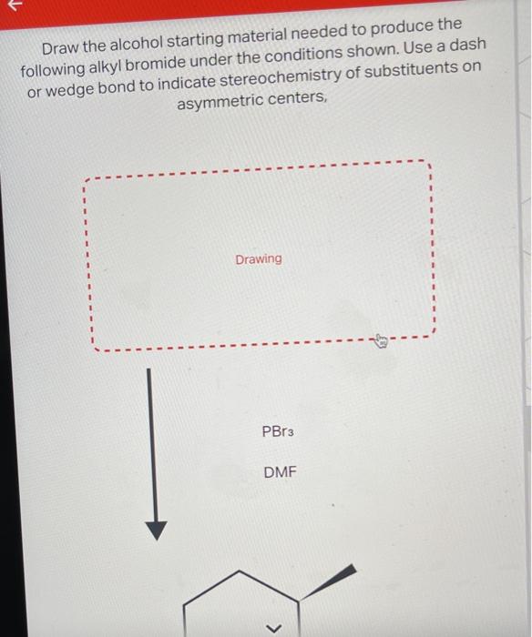 Draw the alcohol starting material needed to produce the following alkyl bromide under the conditions shown. Use a dash or we