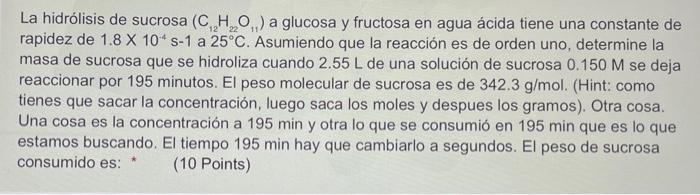 La hidrólisis de sucrosa \( \left(\mathrm{C}_{12} \mathrm{H}_{22} \mathrm{O}_{11}\right) \) a glucosa y fructosa en agua ácid