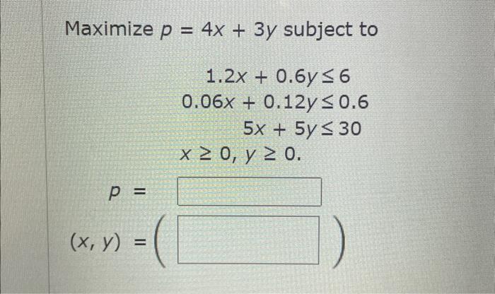 \( \begin{array}{c}p=4 x+3 y \text { subject to } \\ 1.2 x+0.6 y \leq 6 \\ 0.06 x+0.12 y \leq 0.6 \\ 5 x+5 y \leq 30 \\ x \ge