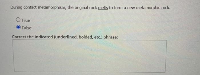 During contact metamorphism, the original rock melts to form a new metamorphic rock. O True False Correct the indicated (unde