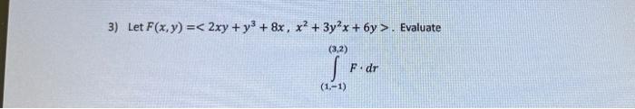 \( F(x, y)=\left\langle 2 x y+y^{3}+8 x, x^{2}+3 y^{2} x+6 y\right\rangle \) \( \int_{(1,-1)}^{(3,2)} F \cdot d r \)