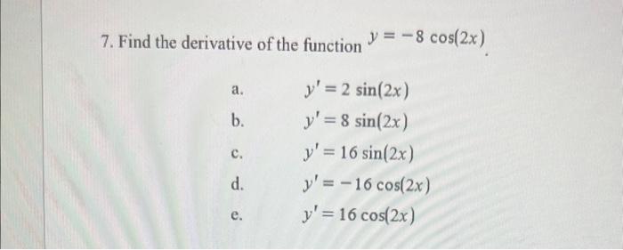 7. Find the derivative of the function \( y=-8 \cos (2 x) \). a. \( \quad y^{\prime}=2 \sin (2 x) \) b. \( \quad y^{\prime}=8