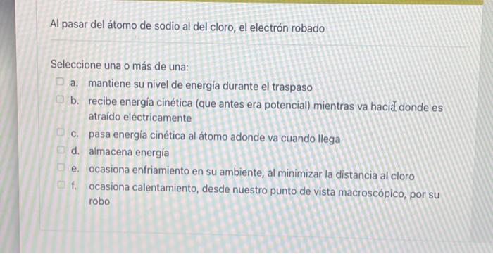 Al pasar del átomo de sodio al del cloro, el electrón robado Seleccione una o más de una: a. mantiene su nivel de energía dur