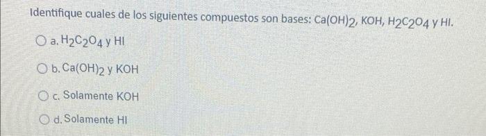 Identifique cuales de los siguientes compuestos son bases: Ca(OH)2, KOH, H2C204 y HI. a. H2C204 y HD O b.Ca(OH)2 y KOH c. Sol