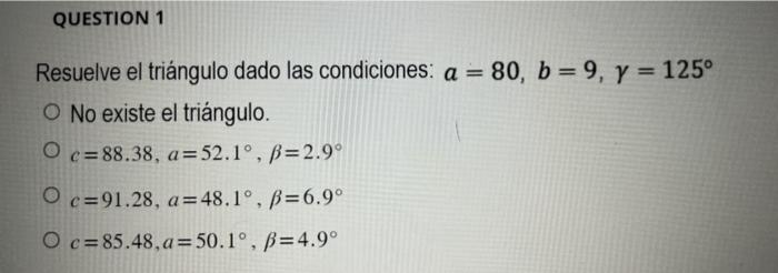 Resuelve el triángulo dado las condiciones: \( a=80, b=9, \gamma=125^{\circ} \) No existe el triángulo. \[ \begin{array}{l} c