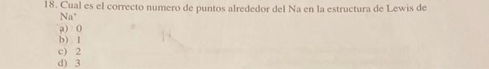 18. Cual es el correcto numero de puntos alrededor del Na en la estructura de Lewis de \( \mathrm{Na}^{+} \) a) 0 b) 1 c) 2 d