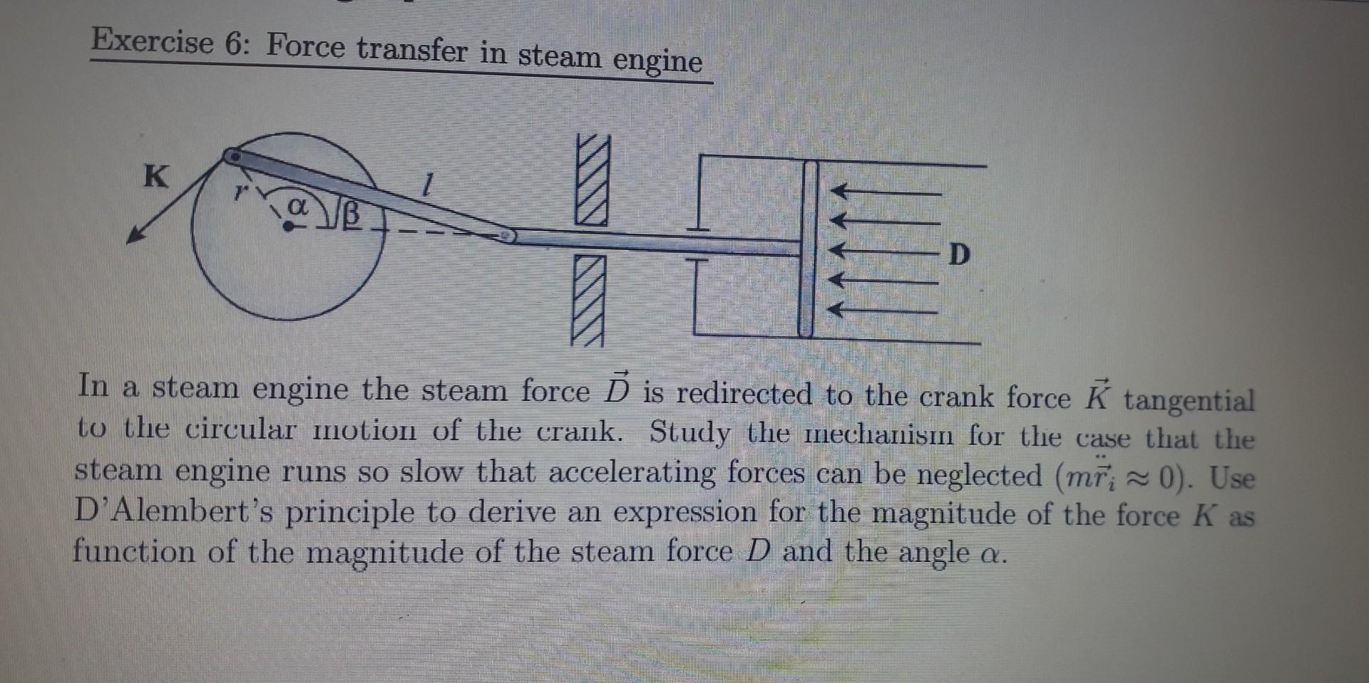 Exercise 6: Force transfer in steam engine
In a steam engine the steam force \( \vec{D} \) is redirected to the crank force \