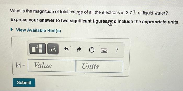 What is the magnitude of total charge of all the electrons in \( 2.7 \mathrm{~L} \) of liquid water?
Express your answer to t