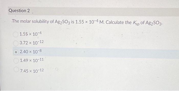 Question 2
The molar solubility of Ag2SO3 is 1.55 x 10-4 M. Calculate the Ksp of Ag2SO3.
1.55 x 10-4
3.72 x 10-12
2.40 × 10-8