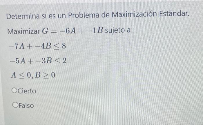 Determina si es un Problema de Maximización Estándar. Maximizar \( G=-6 A+-1 B \) sujeto a \[ \begin{array}{l} -7 A+-4 B \leq