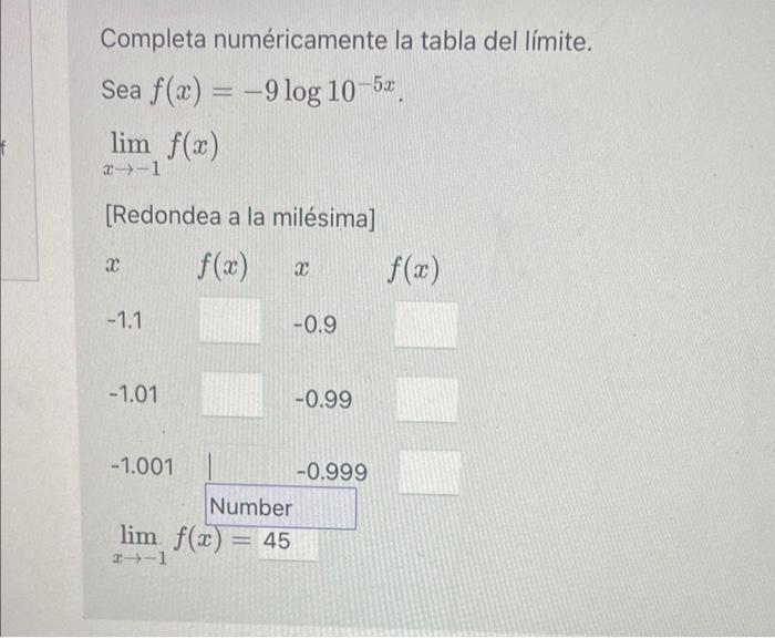 Completa numéricamente la tabla del límite. Sea \( f(x)=-9 \log 10^{-5 x} \). \[ \lim _{x \rightarrow-1} f(x) \] [Redondea a