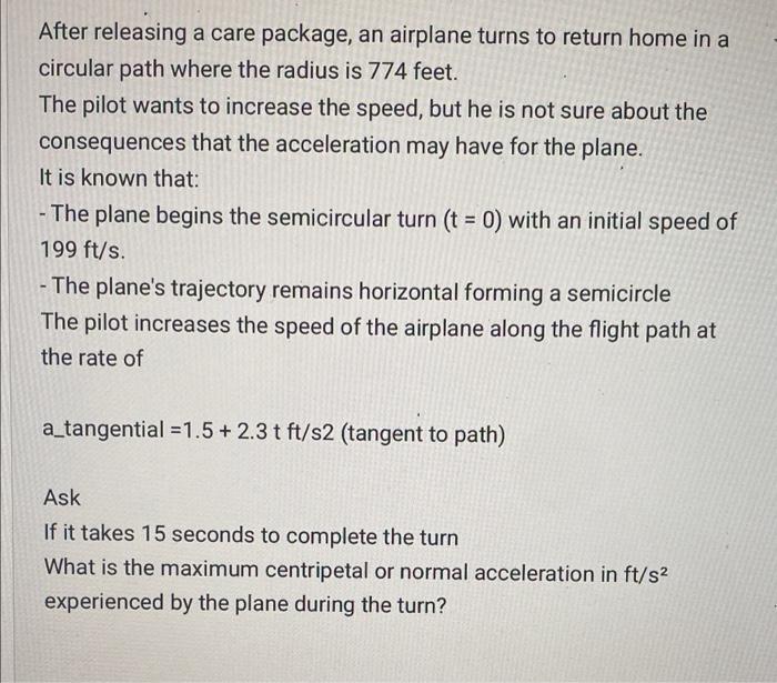 After releasing a care package, an airplane turns to return home in a circular path where the radius is 774 feet. The pilot w