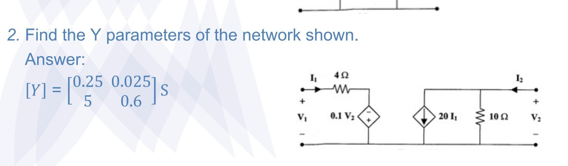 2. Find the \( Y \) parameters of the network shown. Answer: \[ [Y]=\left[\begin{array}{cc} 0.25 & 0.025 \\ 5 & 0.6 \end{arra