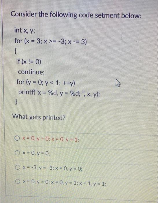 Consider the following code setment below: int x, y; for (x = 3; x >= -3; X -= 3) { if (x != 0) continue; for (y = 0; y< 1; +