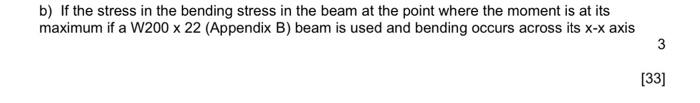 b) If the stress in the bending stress in the beam at the point where the moment is at its
maximum if a W200 x 22 (Appendix B