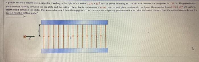 A proton enters a parallel-plate capactor traveling to the right at a speed of \( 1.279 \times 10^{-5} \mathrm{~m} / \mathrm{