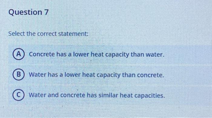 Select the correct statement:
Concrete has a lower heat capacity than water.
Water has a lower heat capacity than concrete.
W