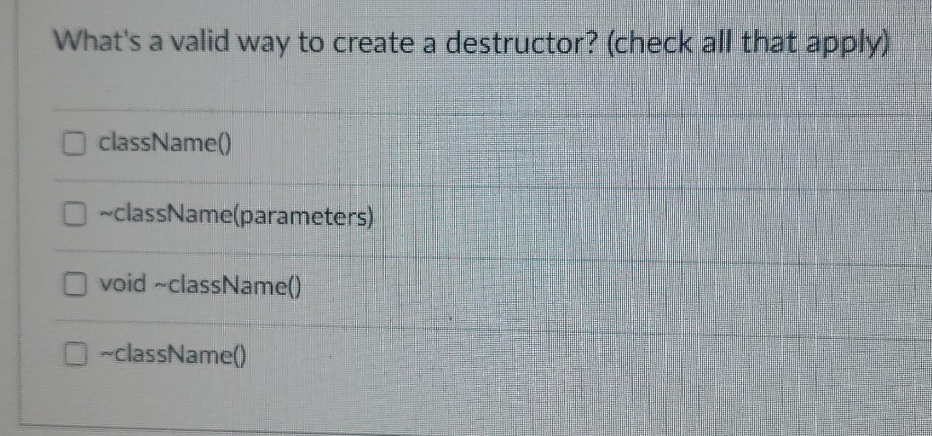 Whats a valid way to create a destructor? (check all that apply) className() \( \sim \) className(parameters) void \( \sim \