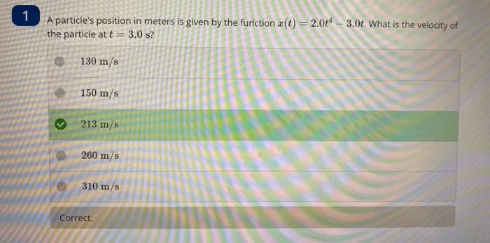 A particles position in meters is given by the furiction \( x(t)=2.0 t^{4}-3.0 t \). What is the velocity of the particle at
