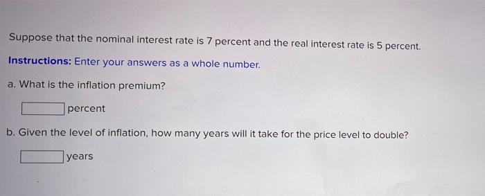 Suppose that the nominal interest rate is 7 percent and the real interest rate is 5 percent. Instructions: Enter your answers