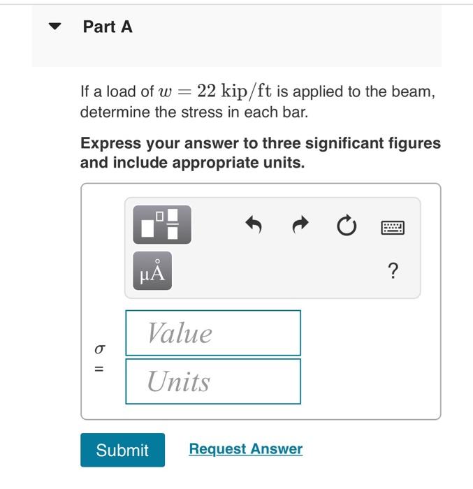 If a load of \( w=22 \mathrm{kip} / \mathrm{ft} \) is applied to the beam, determine the stress in each bar.

Express your an