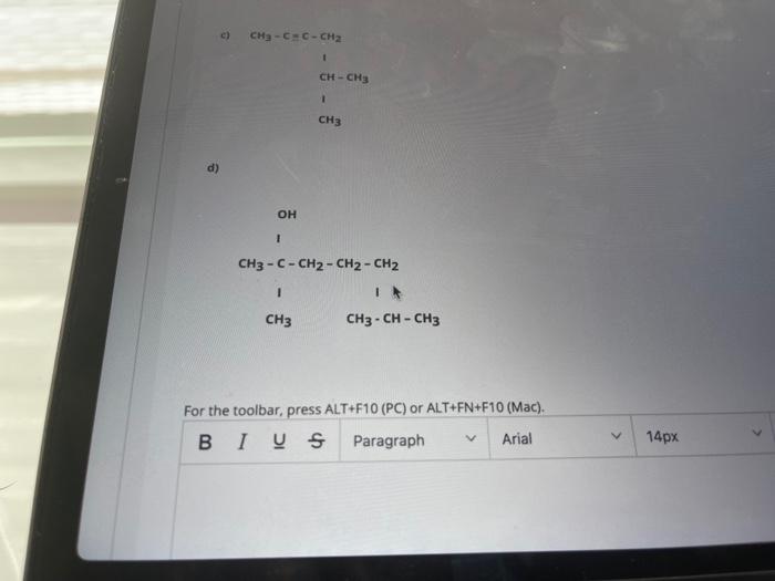 c)
CH3-CEC-CH2
CH-CH3
1
CH3
OH
1
CH3 -C- CH2 - CH2 - CH2
I
CH3 - CH - CH3
1
CH3
For the toolbar, press ALT+F10 (PC) or ALT+FN