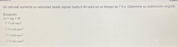 Un carrusel aumenta su velocidad desde reposo hasta \( 0.40 \mathrm{rad} / \mathrm{s} \) en un tiempo de \( 7.0 \mathrm{~s} \