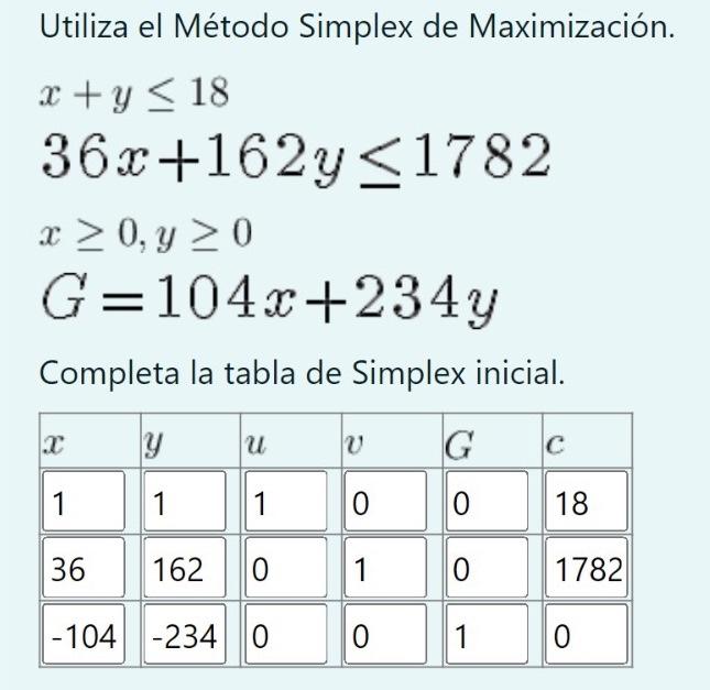 Utiliza el Método Simplex de Maximización. \[ \begin{array}{l} x+y \leq 18 \\ 36 x+162 y \leq 1782 \\ x \geq 0, y \geq 0 \\ G