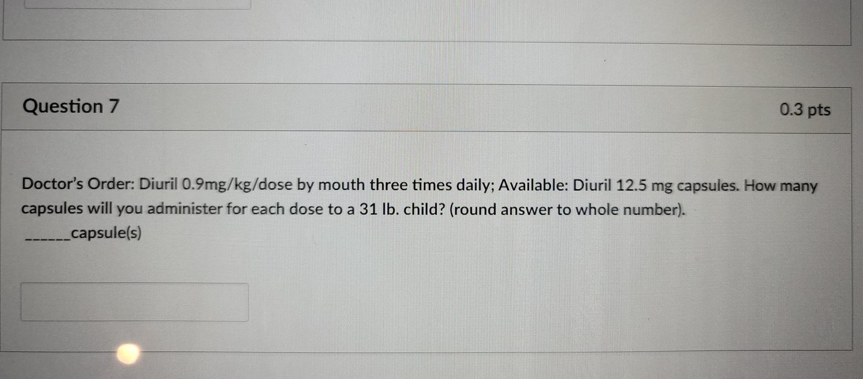 Question 7 0.3 pts Doctors Order: Diuril 0.9mg/kg/dose by mouth three times daily; Available: Diuril 12.5 mg capsules. How m