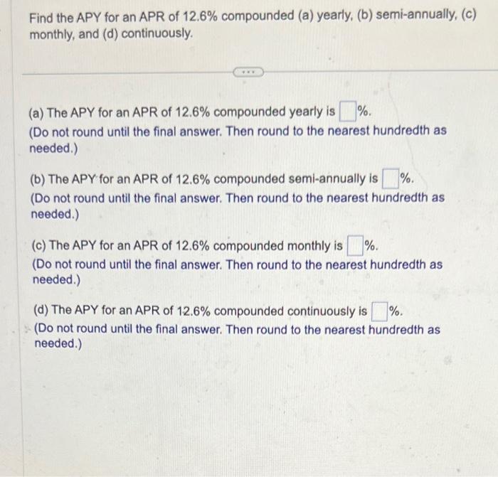 Find the APY for an APR of \( 12.6 \% \) compounded (a) yearly, (b) semi-annually, (c) monthly, and (d) continuously.
(a) The