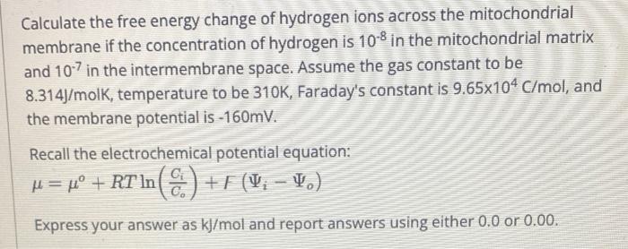 Calculate the free energy change of hydrogen ions across the mitochondrial membrane if the concentration of hydrogen is \( 10