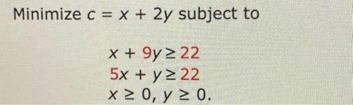 \( \begin{array}{c}c=x+2 y \text { subj } \\ x+9 y \geq 22 \\ 5 x+y \geq 22 \\ x \geq 0, y \geq 0\end{array} \)