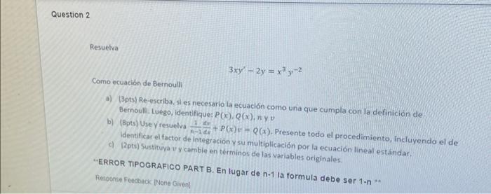 \[ 3 x y^{\prime}-2 y=x^{3} y^{-2} \] Como ecuación de Bernoulli a) (3pts) Re-escriba, si es necesario la ecuación como una q