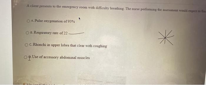 A client presents to the emergency room with difficulty breathing. The nurse performing the assessment would expect to fim O