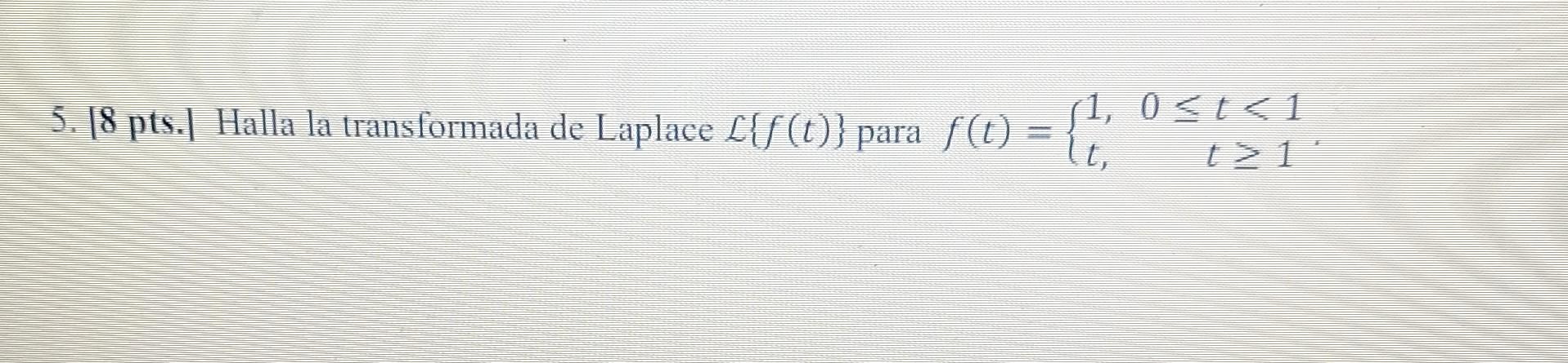 5. 18 pts. I Halla la transformada de Laplace \( \mathcal{L}\{f(t)\} \) para \( f(t)=\left\{\begin{array}{ll}1, & 0 \leq t \l