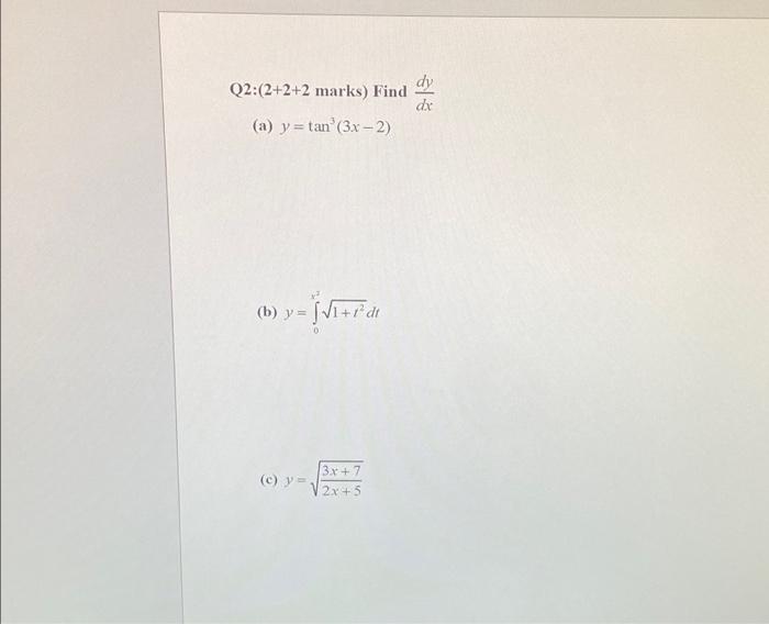 Q2:(2+2+2 marks) Find \( \frac{d y}{d x} \) (a) \( y=\tan ^{3}(3 x-2) \) (b) \( y=\int_{0}^{x^{3}} \sqrt{1+t^{2}} d t \) (c)