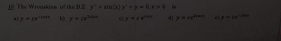 10. The Wronskian of the D.E \( y^{\prime \prime}+\sin (x) y^{\prime}+y=0, x>0 \) is a) \( y=c e^{-\cos x} \) b) \( y=c e^{2