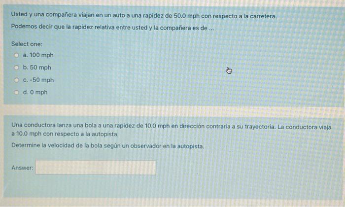 Usted y una compañera viajan en un auto a una rapidez de \( 50.0 \mathrm{mph} \) con respecto a la carretera. Podemos decir q