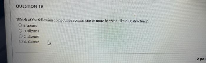 QUESTION 19
Which of the following compounds contain one or more benzene-like ring structures?
O a. arenes
O b. alkynes
O c. 