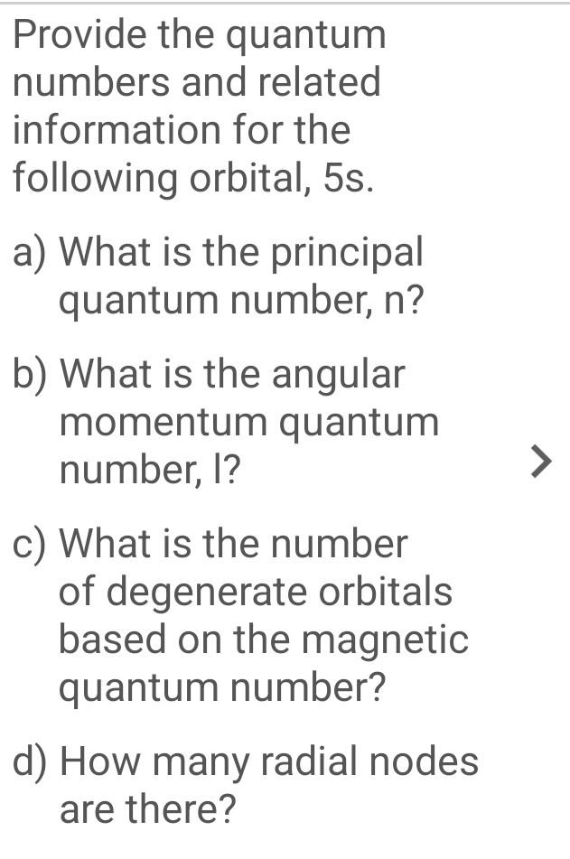 Provide the quantum
numbers and related
information for the
following orbital, 5s.
a) What is the principal
quantum number, n