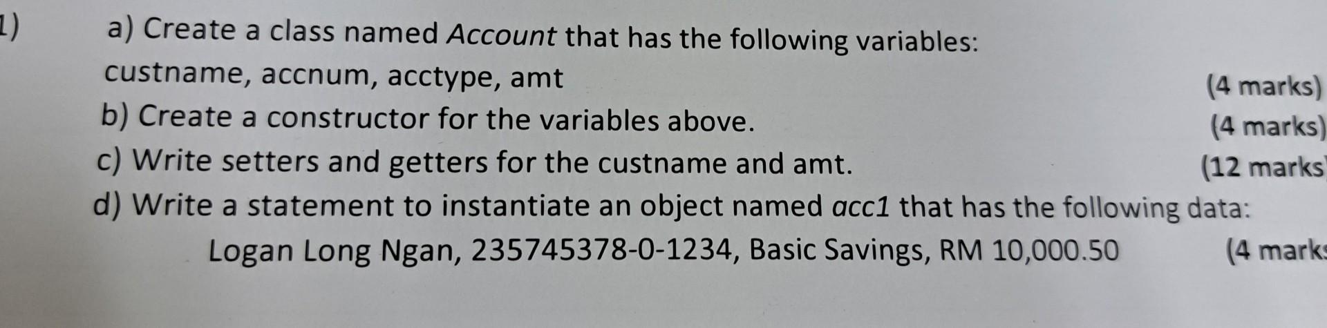 a) Create a class named Account that has the following variables:
custname, accnum, acctype, amt
b) Create a constructor for