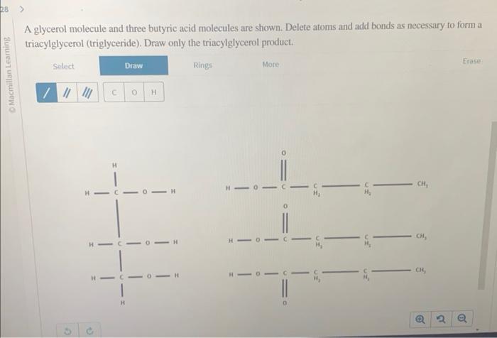 A glycerol molecule and three butyric acid molecules are shown. Delete atoms and add bonds as necessary to form a triacylglyc