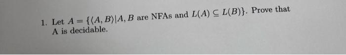 1. Let \( A=\{\langle A, B\rangle \mid A, B \) are NFAs and \( L(A) \subseteq L(B)\} \). Prove that \( \mathrm{A} \) is decid