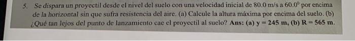 5. Se dispara un proyectil desde el nivel del suelo con una velocidad inicial de \( 80.0 \mathrm{~m} / \mathrm{s} \) a \( 60.