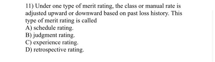 11) Under one type of merit rating, the class or manual rate is adjusted upward or downward based on past loss history. This