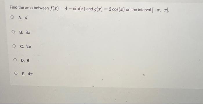 Find the area between \( f(x)=4-\sin (x) \) and \( g(x)=2 \cos (x) \) on the interval \( [-\pi, \pi] \).
A. 4
B. \( 8 \pi \)