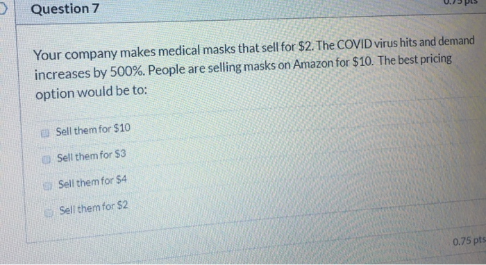 0.73 pts Question 7 Your company makes medical masks that sell for $2. The COVID virus hits and demand increases by 500%. Peo